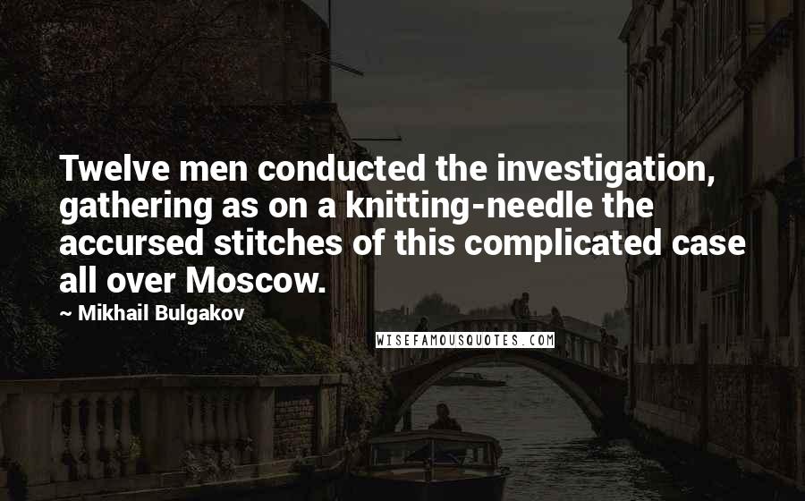 Mikhail Bulgakov Quotes: Twelve men conducted the investigation, gathering as on a knitting-needle the accursed stitches of this complicated case all over Moscow.
