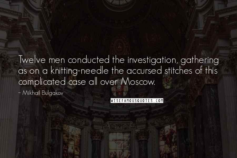 Mikhail Bulgakov Quotes: Twelve men conducted the investigation, gathering as on a knitting-needle the accursed stitches of this complicated case all over Moscow.