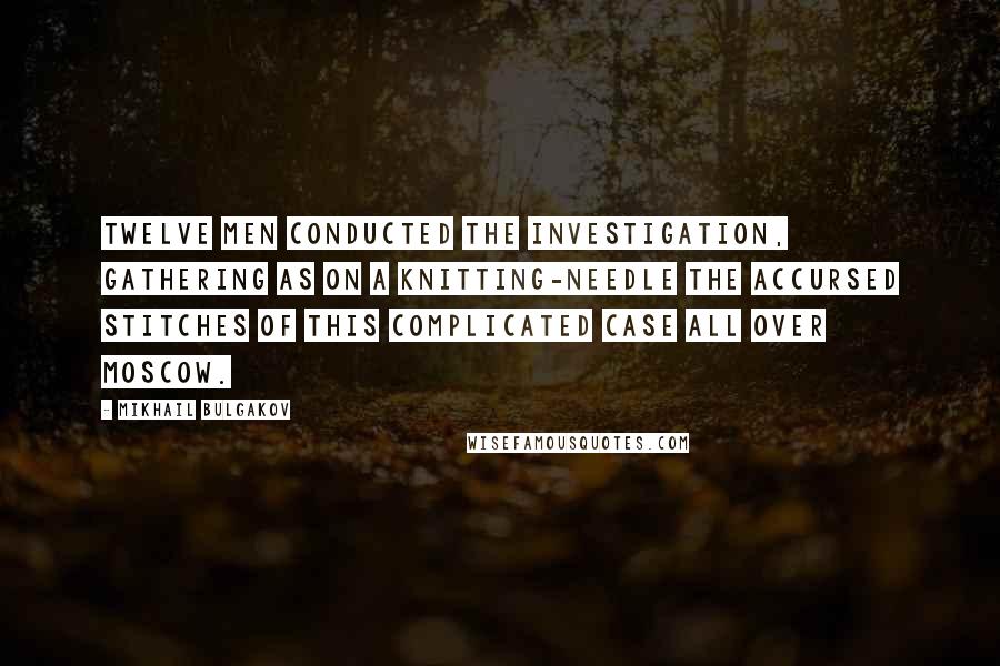 Mikhail Bulgakov Quotes: Twelve men conducted the investigation, gathering as on a knitting-needle the accursed stitches of this complicated case all over Moscow.