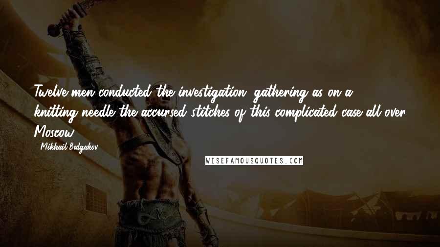 Mikhail Bulgakov Quotes: Twelve men conducted the investigation, gathering as on a knitting-needle the accursed stitches of this complicated case all over Moscow.