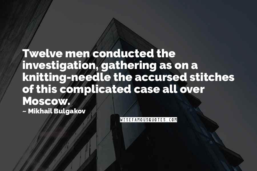 Mikhail Bulgakov Quotes: Twelve men conducted the investigation, gathering as on a knitting-needle the accursed stitches of this complicated case all over Moscow.