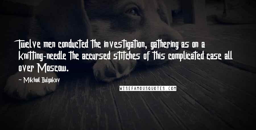 Mikhail Bulgakov Quotes: Twelve men conducted the investigation, gathering as on a knitting-needle the accursed stitches of this complicated case all over Moscow.