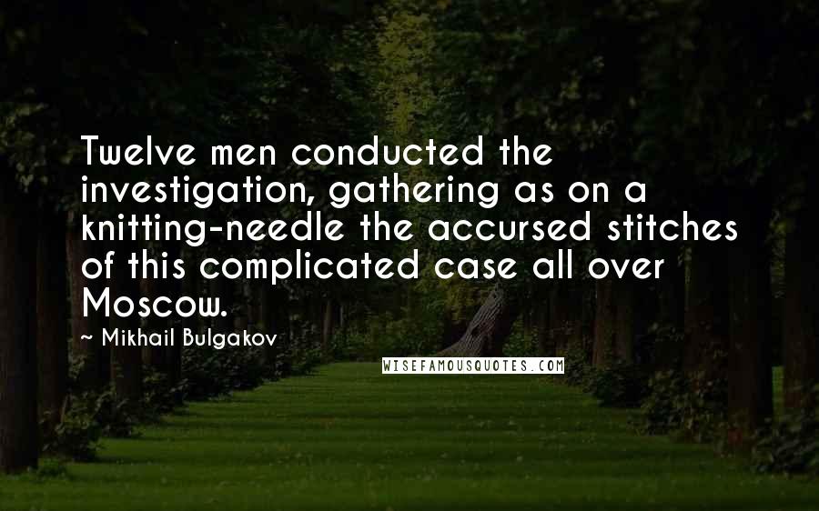 Mikhail Bulgakov Quotes: Twelve men conducted the investigation, gathering as on a knitting-needle the accursed stitches of this complicated case all over Moscow.