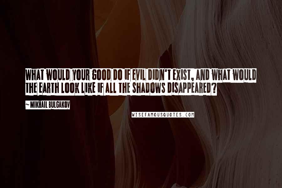 Mikhail Bulgakov Quotes: What would your good do if evil didn't exist, and what would the earth look like if all the shadows disappeared?