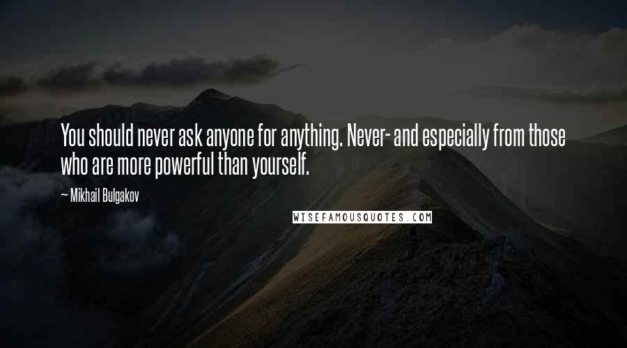 Mikhail Bulgakov Quotes: You should never ask anyone for anything. Never- and especially from those who are more powerful than yourself.