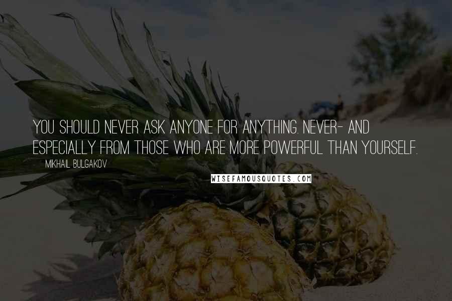 Mikhail Bulgakov Quotes: You should never ask anyone for anything. Never- and especially from those who are more powerful than yourself.