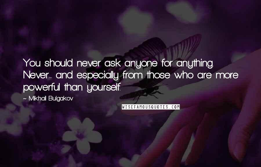 Mikhail Bulgakov Quotes: You should never ask anyone for anything. Never- and especially from those who are more powerful than yourself.