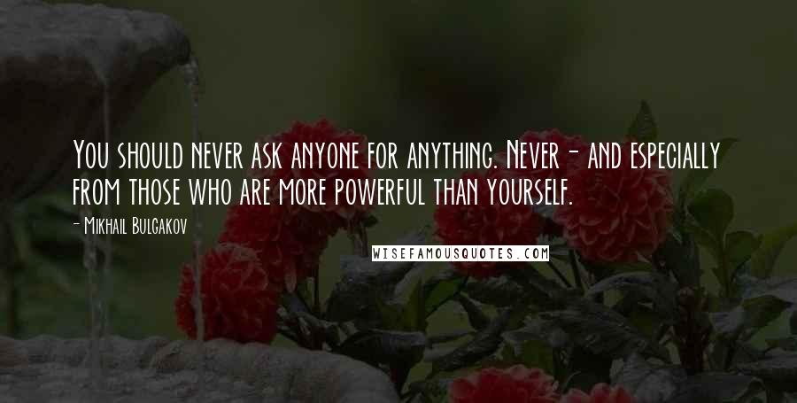 Mikhail Bulgakov Quotes: You should never ask anyone for anything. Never- and especially from those who are more powerful than yourself.