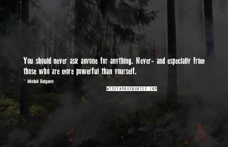 Mikhail Bulgakov Quotes: You should never ask anyone for anything. Never- and especially from those who are more powerful than yourself.