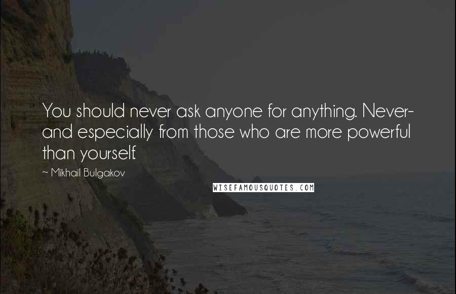 Mikhail Bulgakov Quotes: You should never ask anyone for anything. Never- and especially from those who are more powerful than yourself.