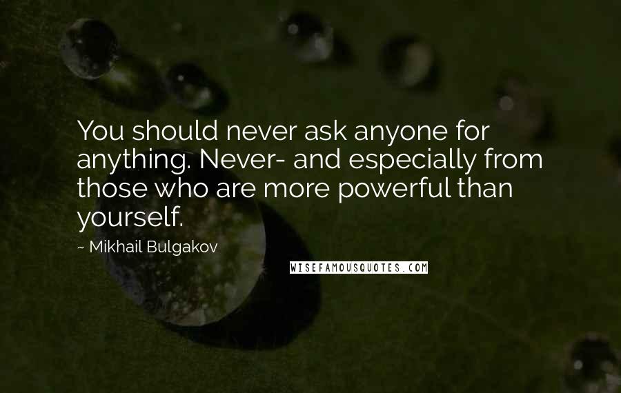 Mikhail Bulgakov Quotes: You should never ask anyone for anything. Never- and especially from those who are more powerful than yourself.