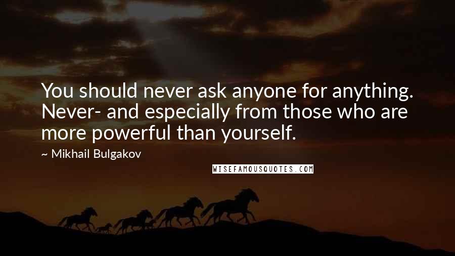 Mikhail Bulgakov Quotes: You should never ask anyone for anything. Never- and especially from those who are more powerful than yourself.