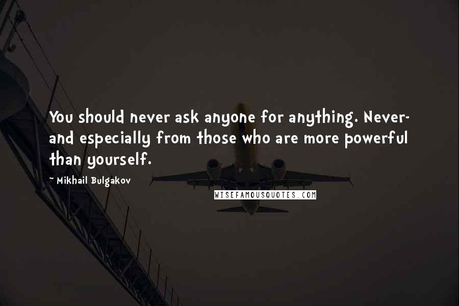 Mikhail Bulgakov Quotes: You should never ask anyone for anything. Never- and especially from those who are more powerful than yourself.