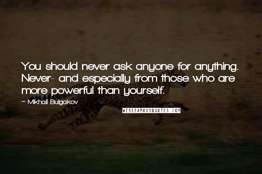 Mikhail Bulgakov Quotes: You should never ask anyone for anything. Never- and especially from those who are more powerful than yourself.