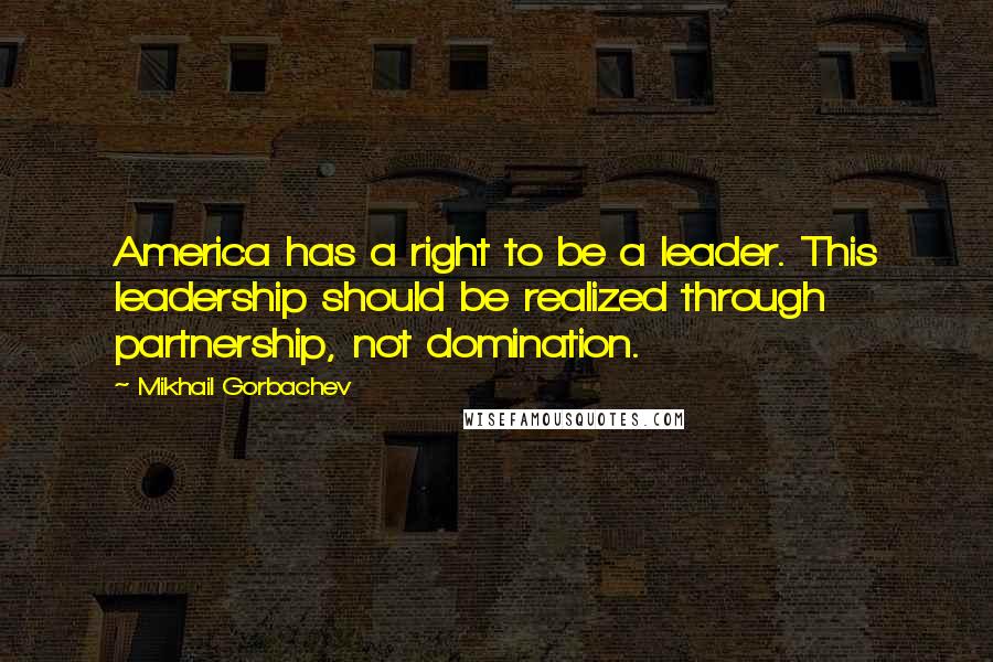 Mikhail Gorbachev Quotes: America has a right to be a leader. This leadership should be realized through partnership, not domination.
