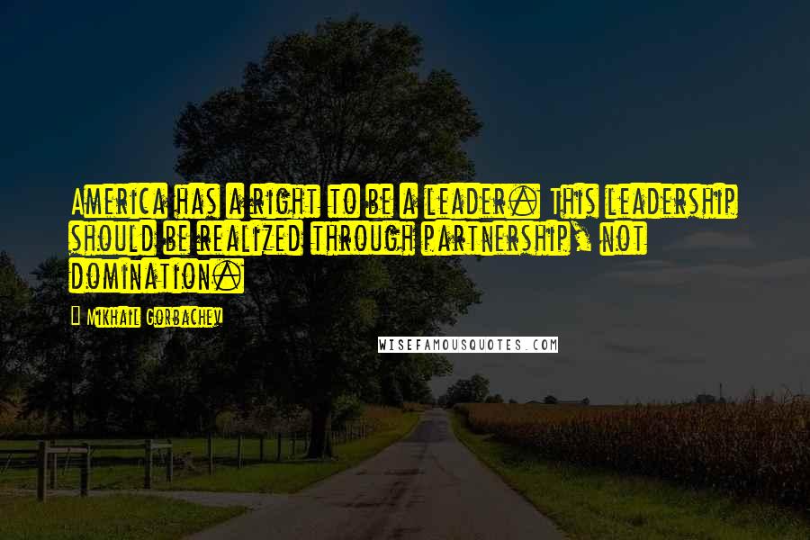 Mikhail Gorbachev Quotes: America has a right to be a leader. This leadership should be realized through partnership, not domination.