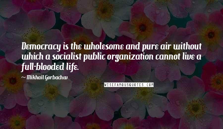 Mikhail Gorbachev Quotes: Democracy is the wholesome and pure air without which a socialist public organization cannot live a full-blooded life.