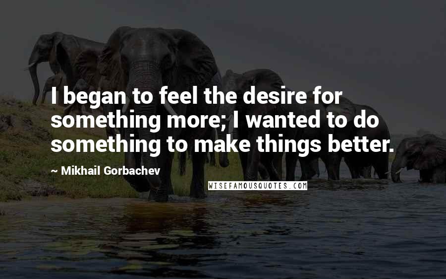 Mikhail Gorbachev Quotes: I began to feel the desire for something more; I wanted to do something to make things better.