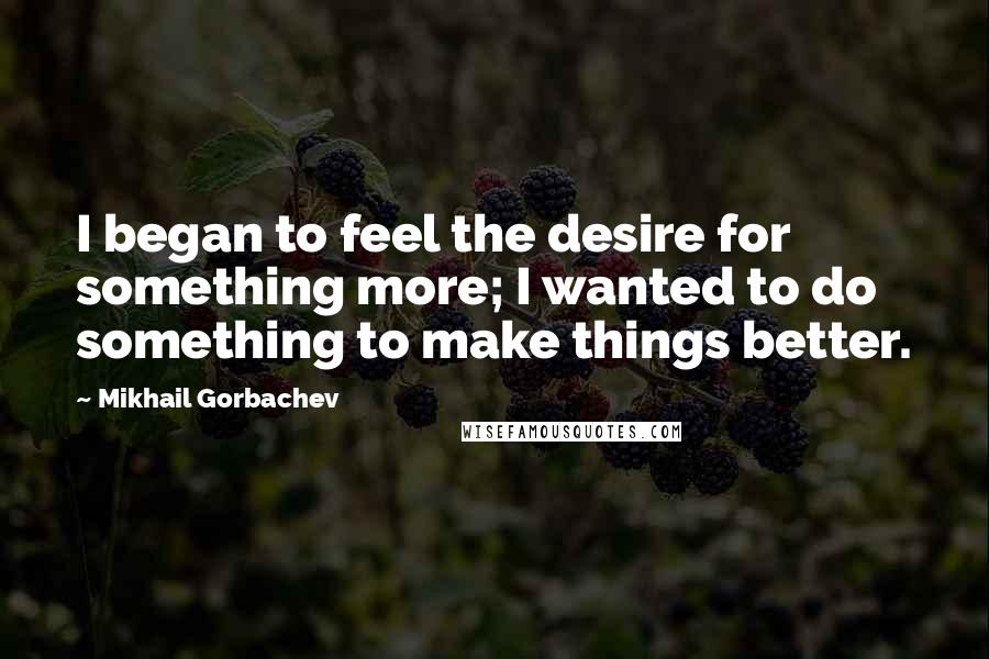 Mikhail Gorbachev Quotes: I began to feel the desire for something more; I wanted to do something to make things better.