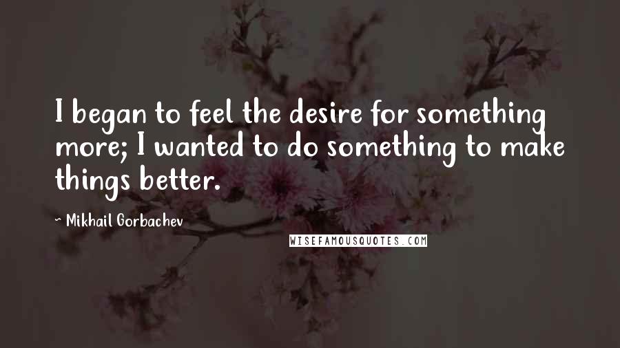 Mikhail Gorbachev Quotes: I began to feel the desire for something more; I wanted to do something to make things better.