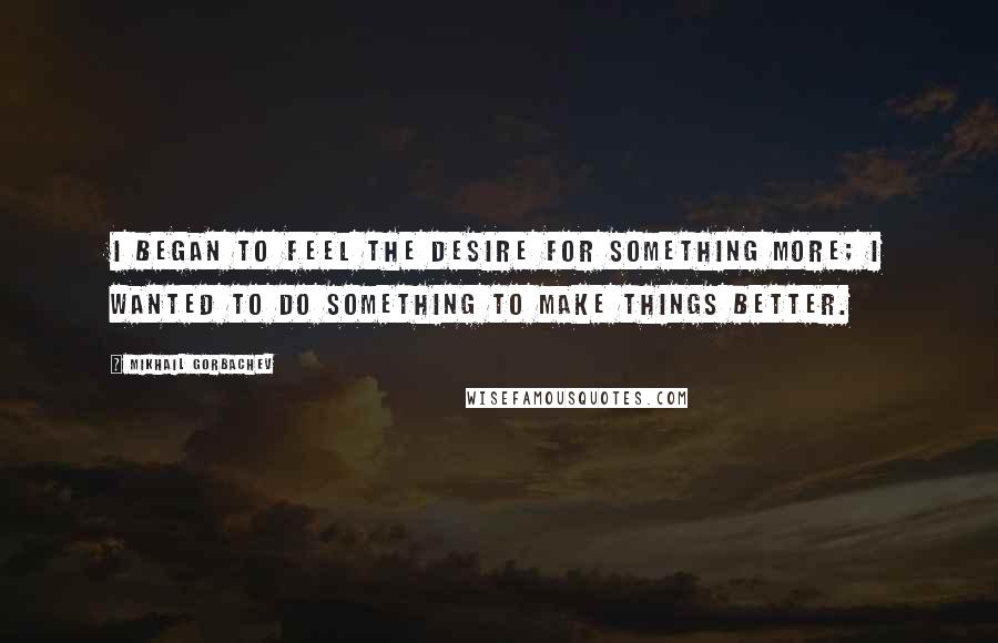 Mikhail Gorbachev Quotes: I began to feel the desire for something more; I wanted to do something to make things better.