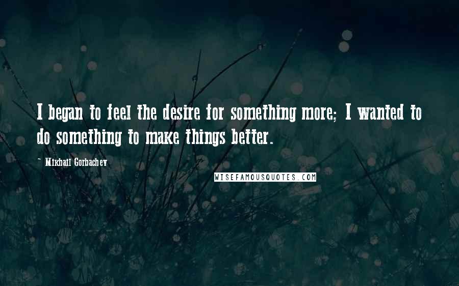 Mikhail Gorbachev Quotes: I began to feel the desire for something more; I wanted to do something to make things better.