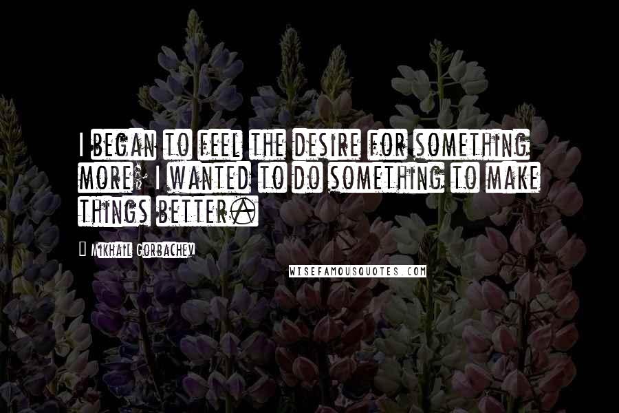 Mikhail Gorbachev Quotes: I began to feel the desire for something more; I wanted to do something to make things better.