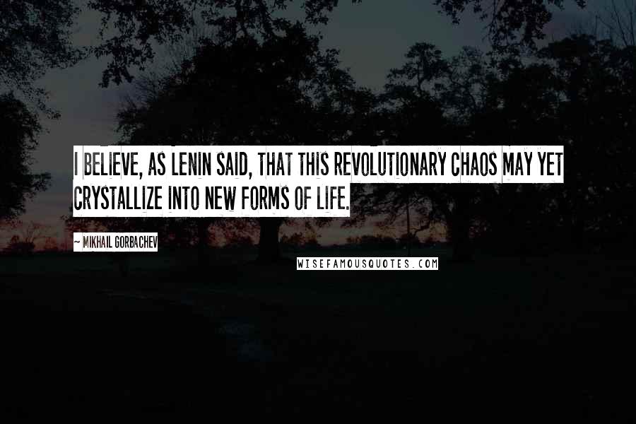 Mikhail Gorbachev Quotes: I believe, as Lenin said, that this revolutionary chaos may yet crystallize into new forms of life.