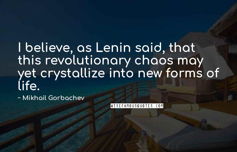 Mikhail Gorbachev Quotes: I believe, as Lenin said, that this revolutionary chaos may yet crystallize into new forms of life.