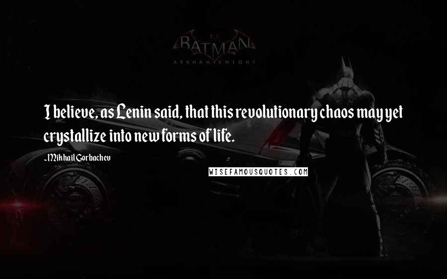 Mikhail Gorbachev Quotes: I believe, as Lenin said, that this revolutionary chaos may yet crystallize into new forms of life.