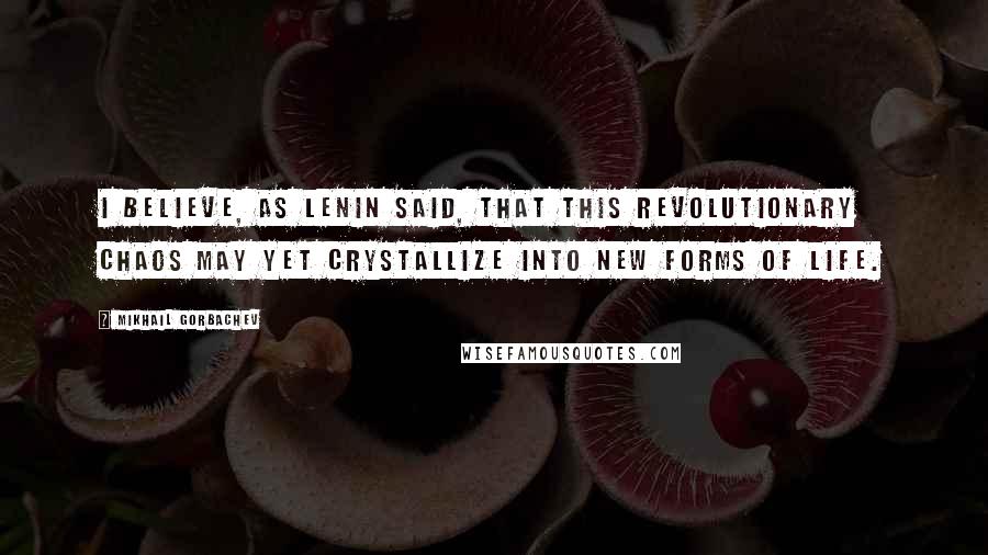 Mikhail Gorbachev Quotes: I believe, as Lenin said, that this revolutionary chaos may yet crystallize into new forms of life.