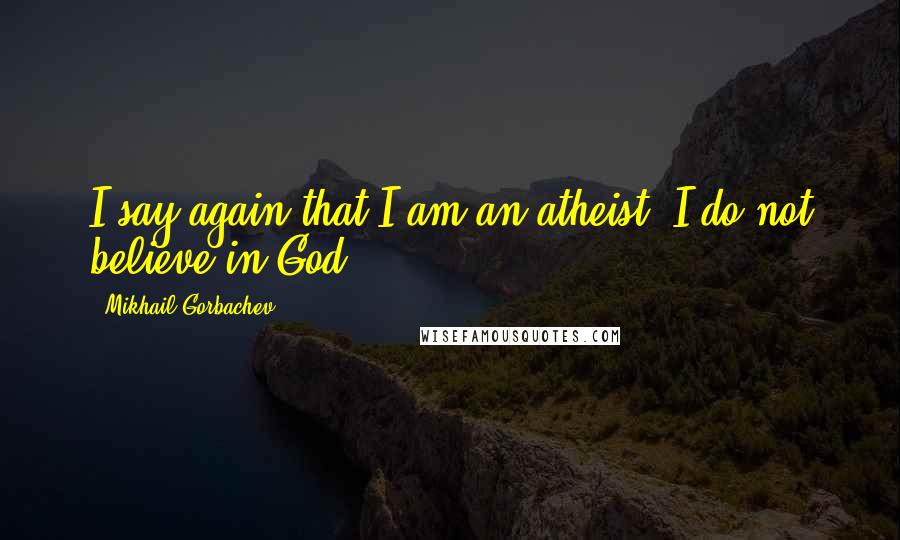 Mikhail Gorbachev Quotes: I say again that I am an atheist. I do not believe in God.