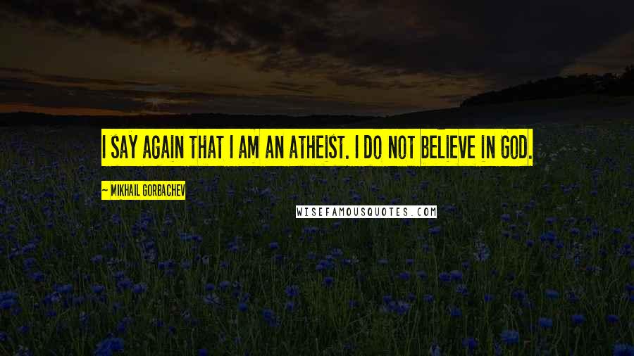 Mikhail Gorbachev Quotes: I say again that I am an atheist. I do not believe in God.