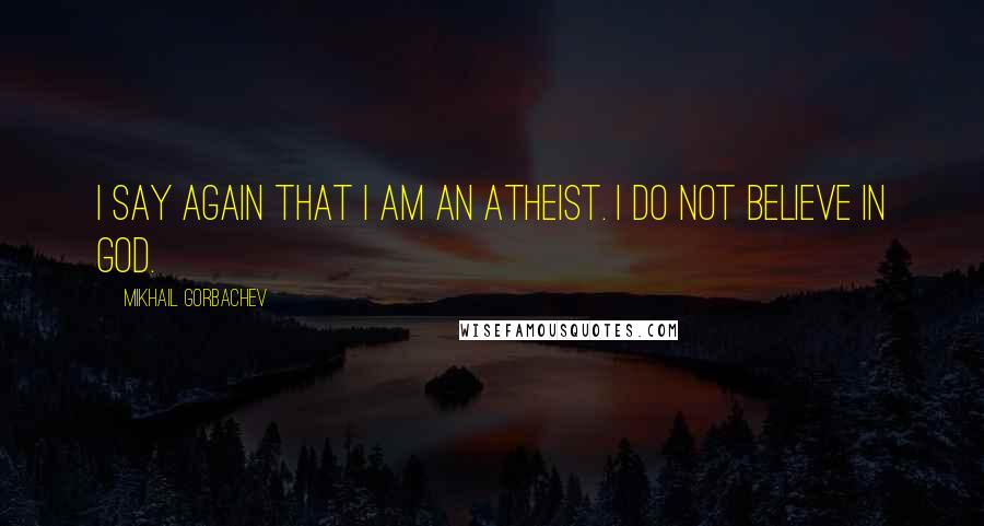 Mikhail Gorbachev Quotes: I say again that I am an atheist. I do not believe in God.