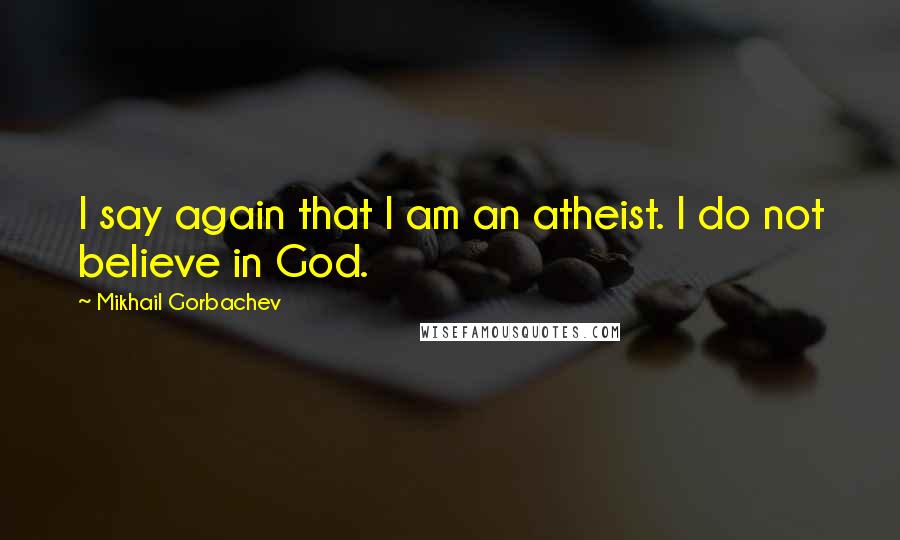 Mikhail Gorbachev Quotes: I say again that I am an atheist. I do not believe in God.