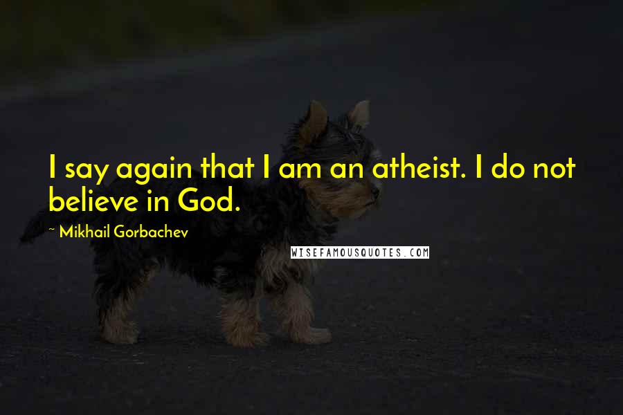 Mikhail Gorbachev Quotes: I say again that I am an atheist. I do not believe in God.