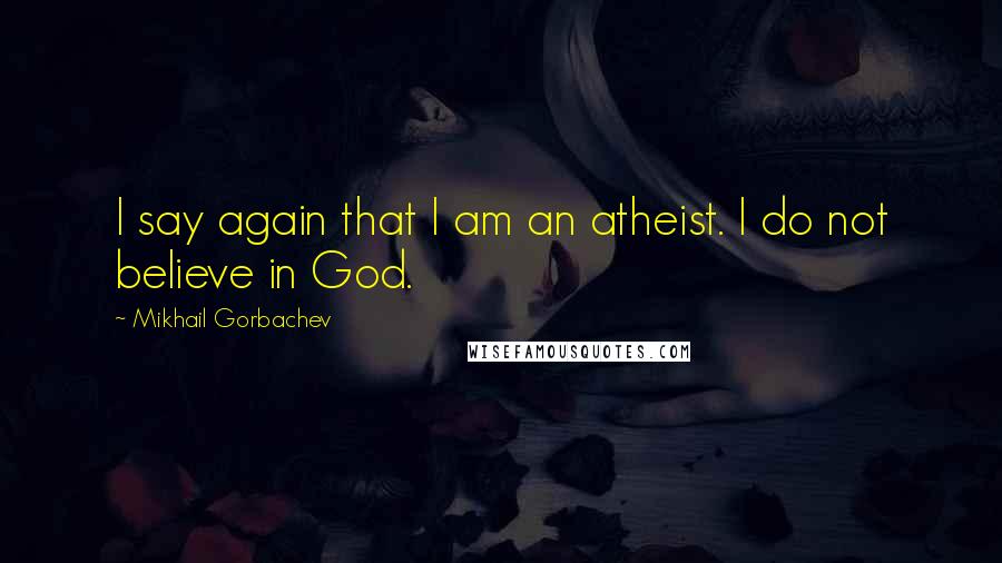 Mikhail Gorbachev Quotes: I say again that I am an atheist. I do not believe in God.