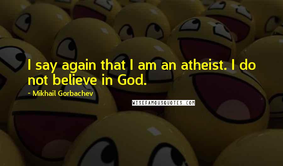 Mikhail Gorbachev Quotes: I say again that I am an atheist. I do not believe in God.