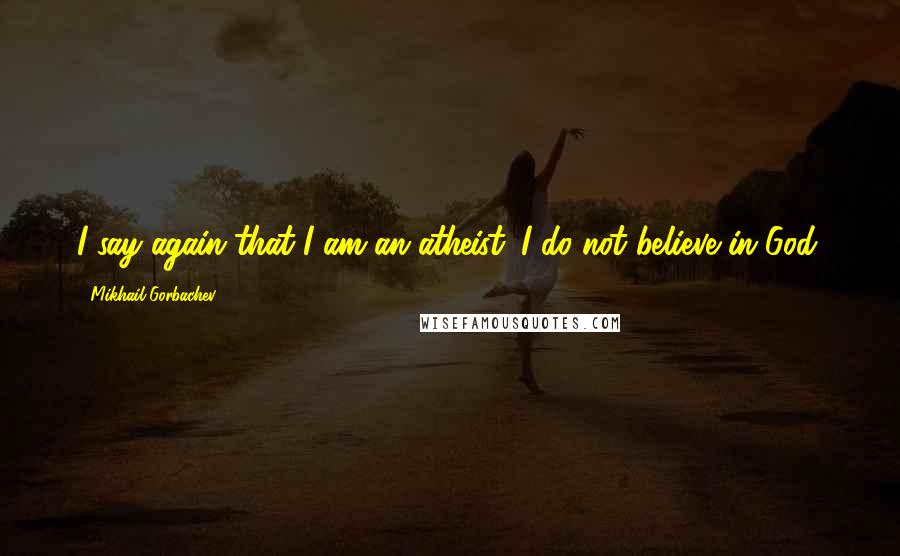 Mikhail Gorbachev Quotes: I say again that I am an atheist. I do not believe in God.