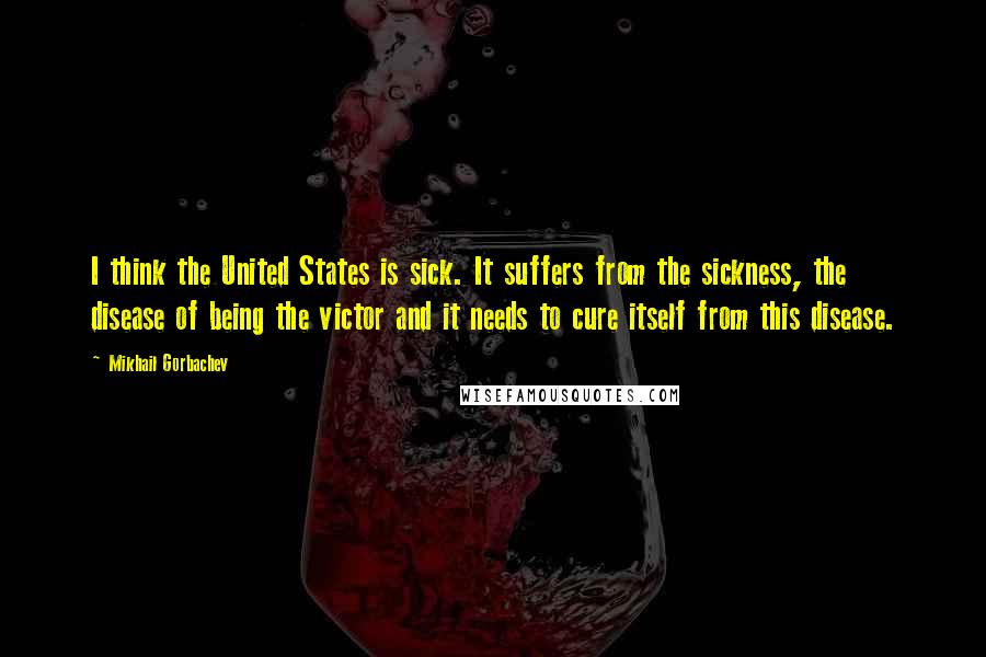 Mikhail Gorbachev Quotes: I think the United States is sick. It suffers from the sickness, the disease of being the victor and it needs to cure itself from this disease.