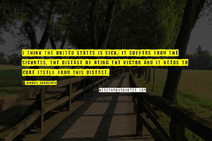 Mikhail Gorbachev Quotes: I think the United States is sick. It suffers from the sickness, the disease of being the victor and it needs to cure itself from this disease.