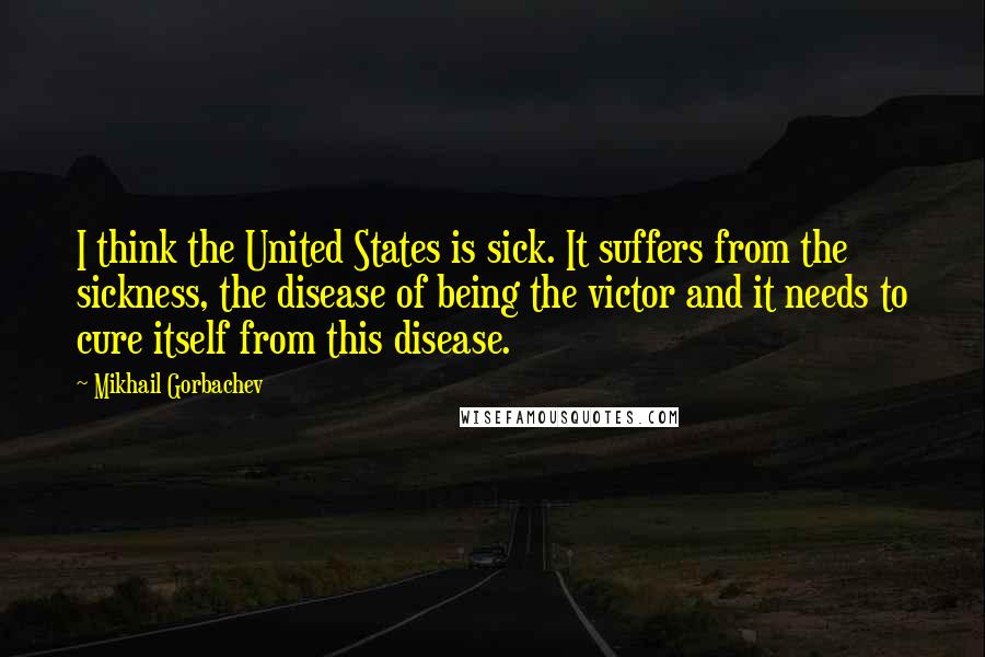 Mikhail Gorbachev Quotes: I think the United States is sick. It suffers from the sickness, the disease of being the victor and it needs to cure itself from this disease.