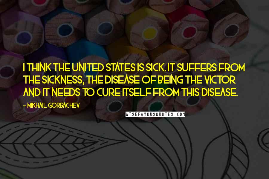 Mikhail Gorbachev Quotes: I think the United States is sick. It suffers from the sickness, the disease of being the victor and it needs to cure itself from this disease.