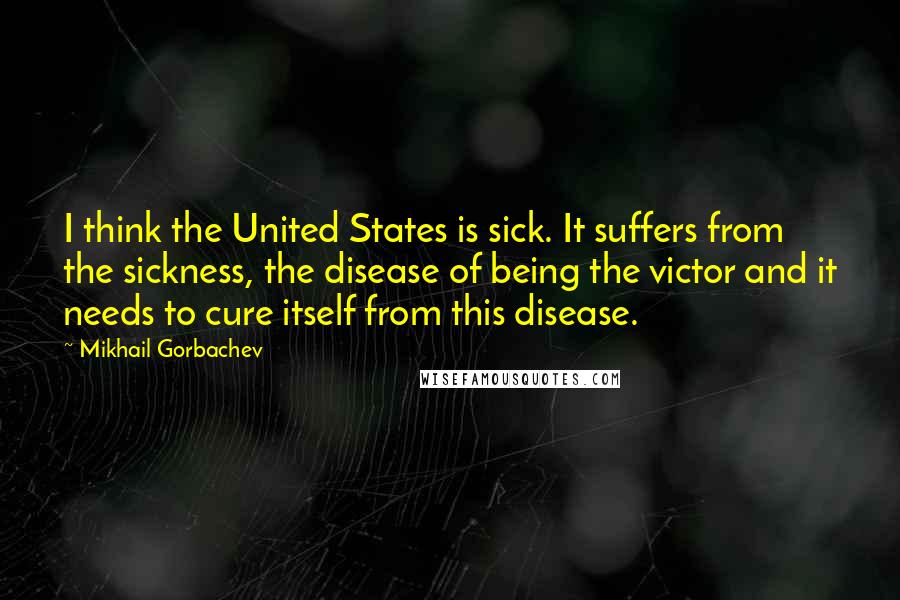 Mikhail Gorbachev Quotes: I think the United States is sick. It suffers from the sickness, the disease of being the victor and it needs to cure itself from this disease.