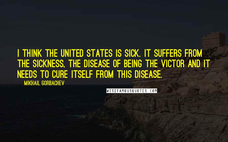 Mikhail Gorbachev Quotes: I think the United States is sick. It suffers from the sickness, the disease of being the victor and it needs to cure itself from this disease.