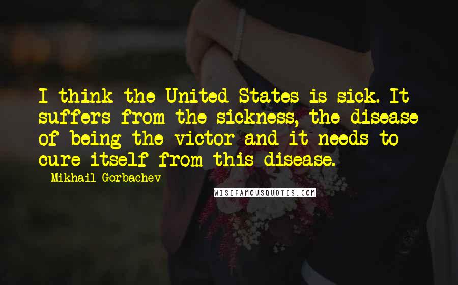 Mikhail Gorbachev Quotes: I think the United States is sick. It suffers from the sickness, the disease of being the victor and it needs to cure itself from this disease.