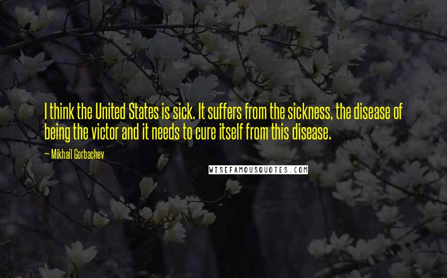 Mikhail Gorbachev Quotes: I think the United States is sick. It suffers from the sickness, the disease of being the victor and it needs to cure itself from this disease.