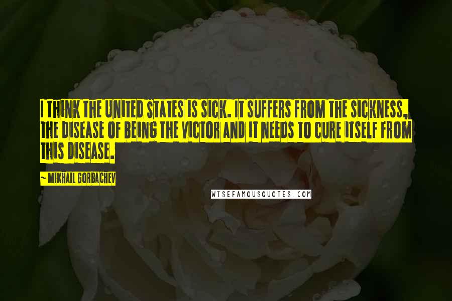Mikhail Gorbachev Quotes: I think the United States is sick. It suffers from the sickness, the disease of being the victor and it needs to cure itself from this disease.