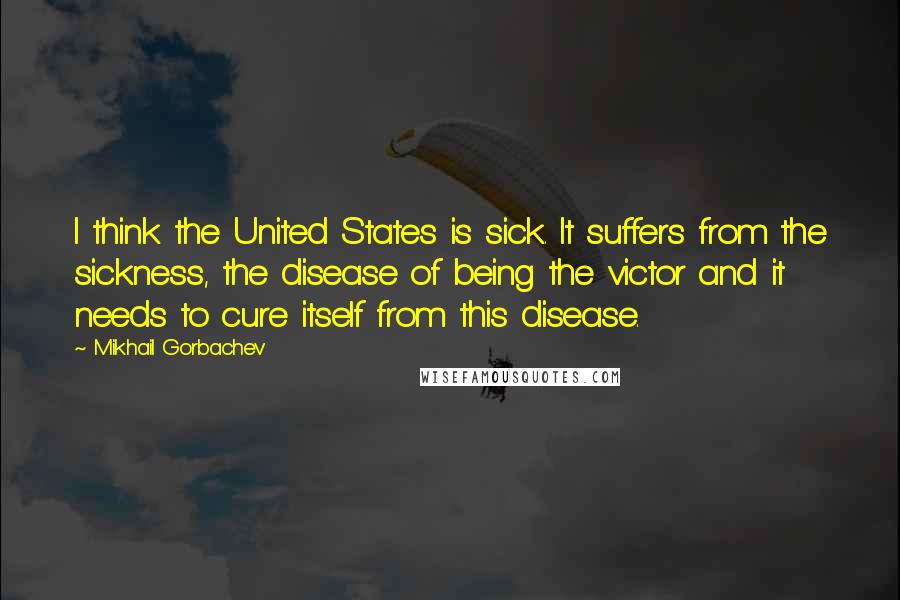 Mikhail Gorbachev Quotes: I think the United States is sick. It suffers from the sickness, the disease of being the victor and it needs to cure itself from this disease.