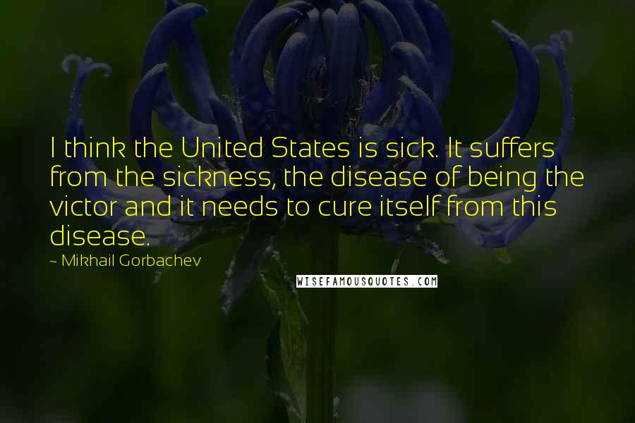 Mikhail Gorbachev Quotes: I think the United States is sick. It suffers from the sickness, the disease of being the victor and it needs to cure itself from this disease.